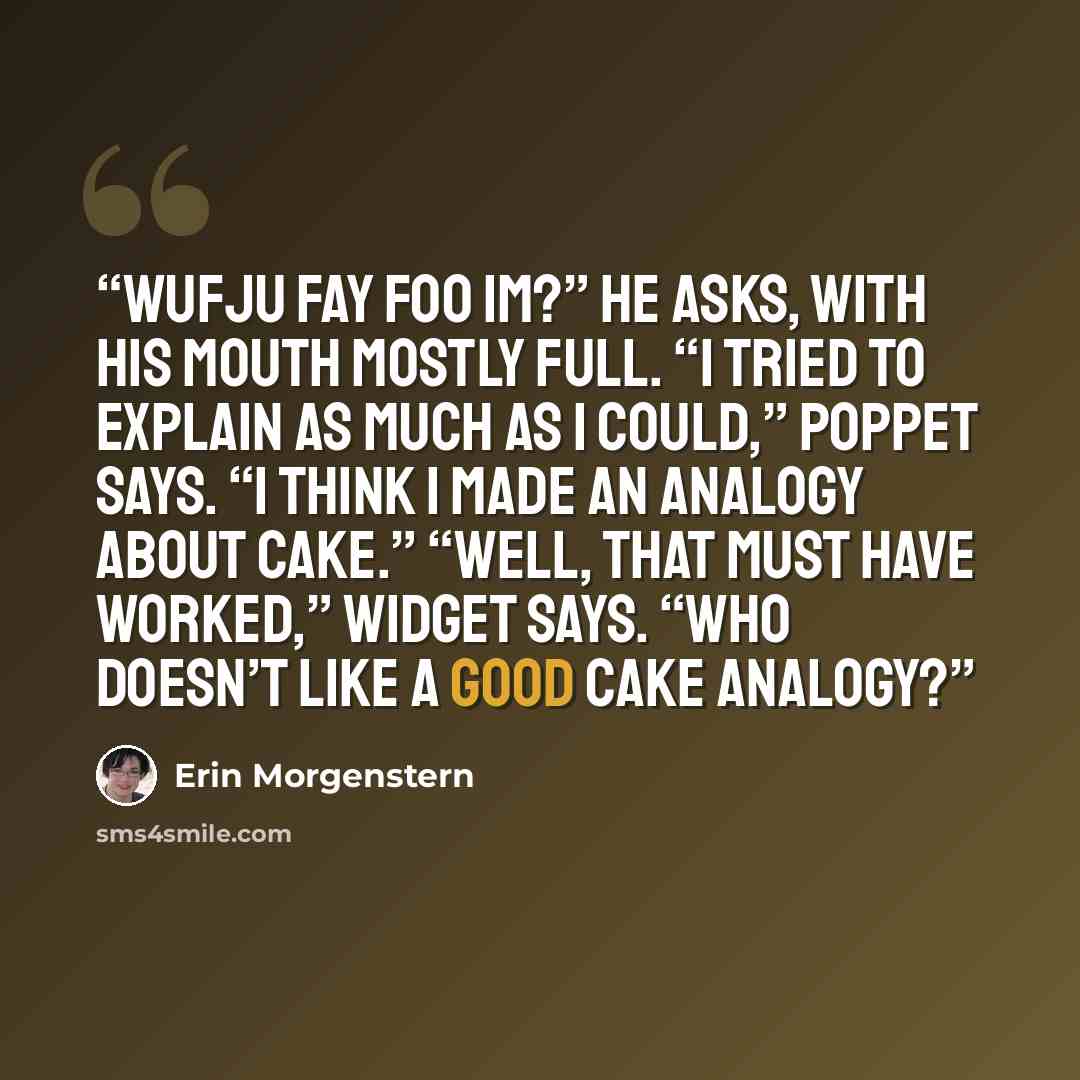 “Wufju fay foo im?” he asks, with his mouth mostly full. “I tried to explain as much as I could,” Poppet says. “I think I made an analogy about cake.” “Well, that must have worked,” Widget says. “Who doesn’t like a good cake analogy?” quote by Erin Morgenstern