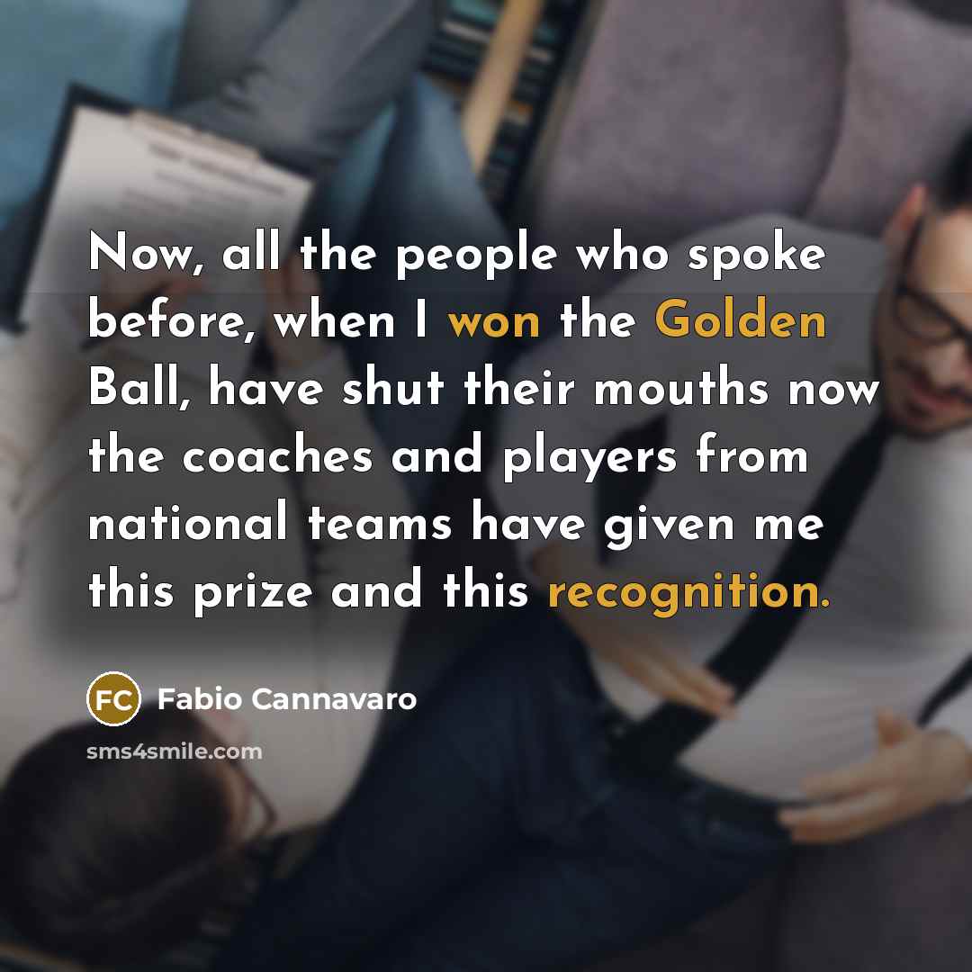 “Now, all the people who spoke before, when I won the Golden Ball, have shut their mouths now the coaches and players from national teams have given me this prize and this recognition.” quote by Fabio Cannavaro
