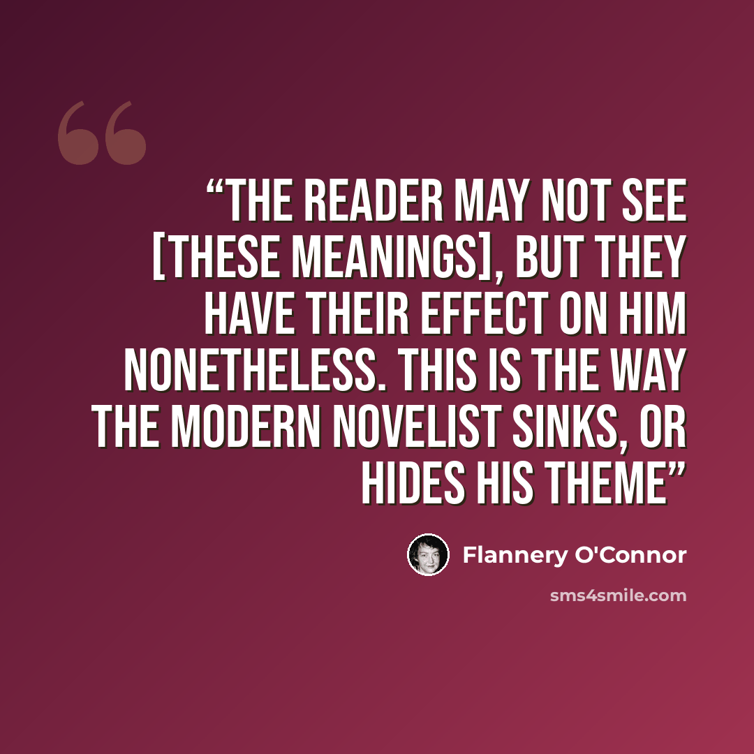 “The reader may not see [these meanings], but they have their effect on him nonetheless. This is the way the modern novelist sinks, or hides his theme” quote by Flannery O'Connor