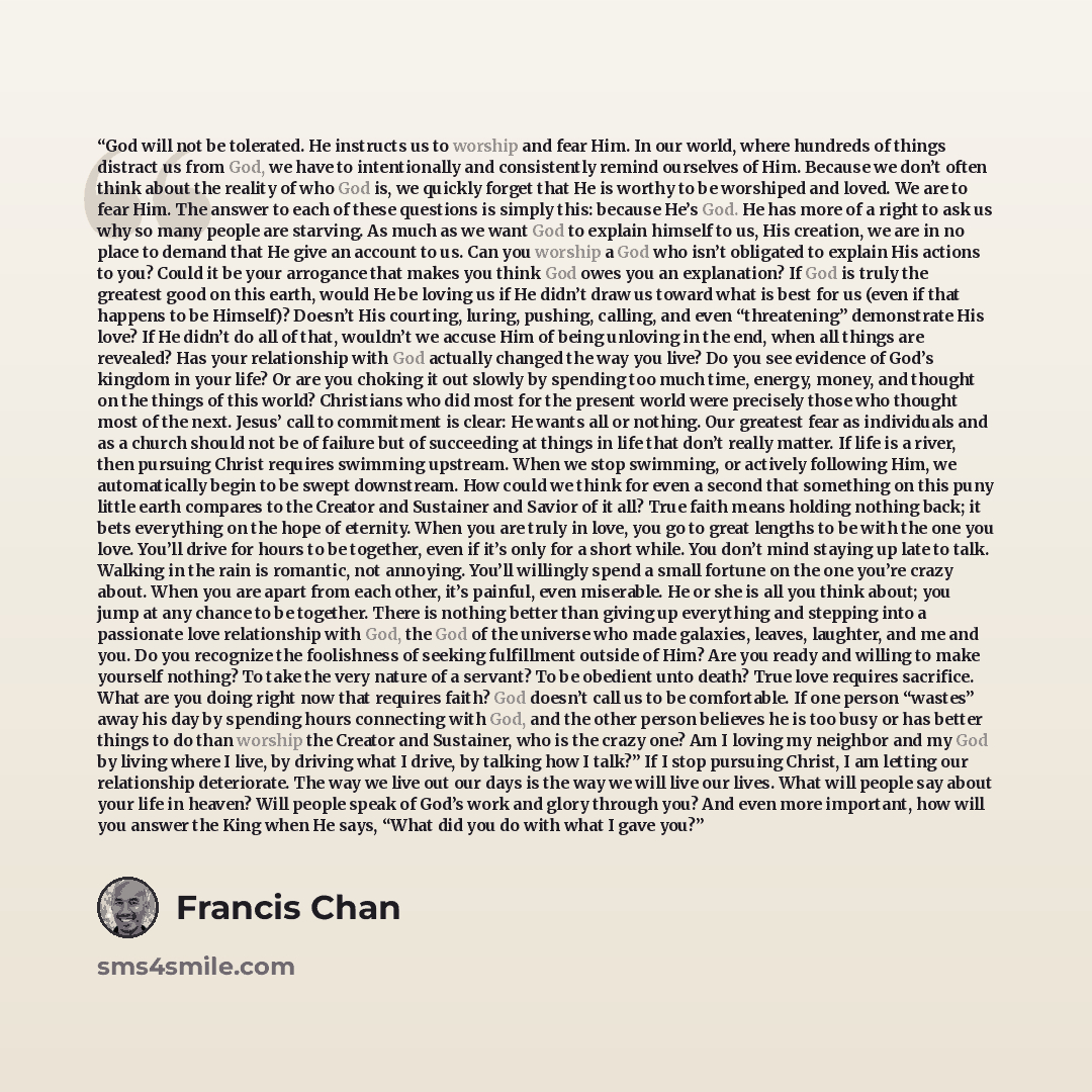 “God will not be tolerated. He instructs us to worship and fear Him. In our world, where hundreds of things distract us from God, we have to intentionally and consistently remind ourselves of Him. Because we don’t often think about the reality of who God is, we quickly forget that He is worthy to…” quote by Francis Chan