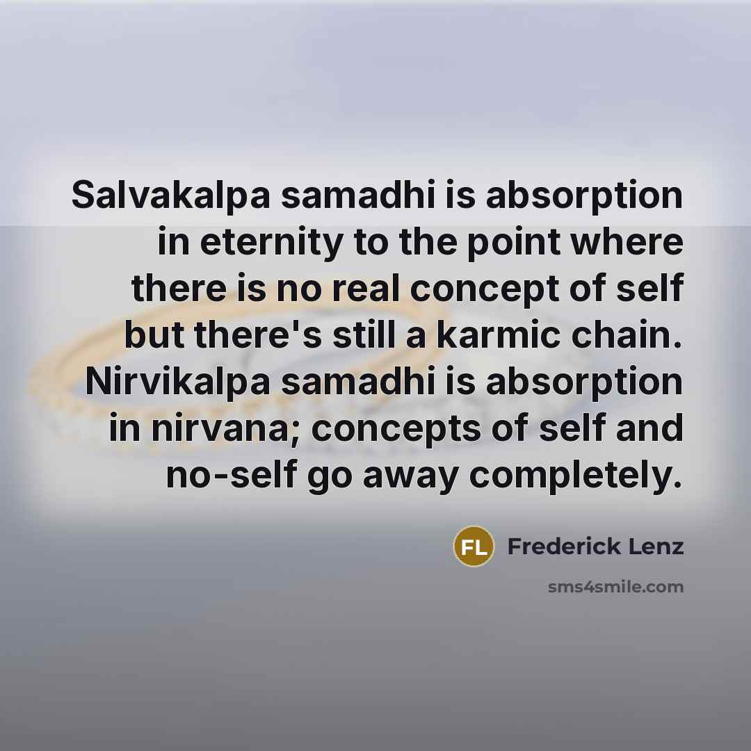 “Salvakalpa samadhi is absorption in eternity to the point where there is no real concept of self but there's still a karmic chain. Nirvikalpa samadhi is absorption in nirvana; concepts of self and no-self go away completely.” quote by Frederick Lenz