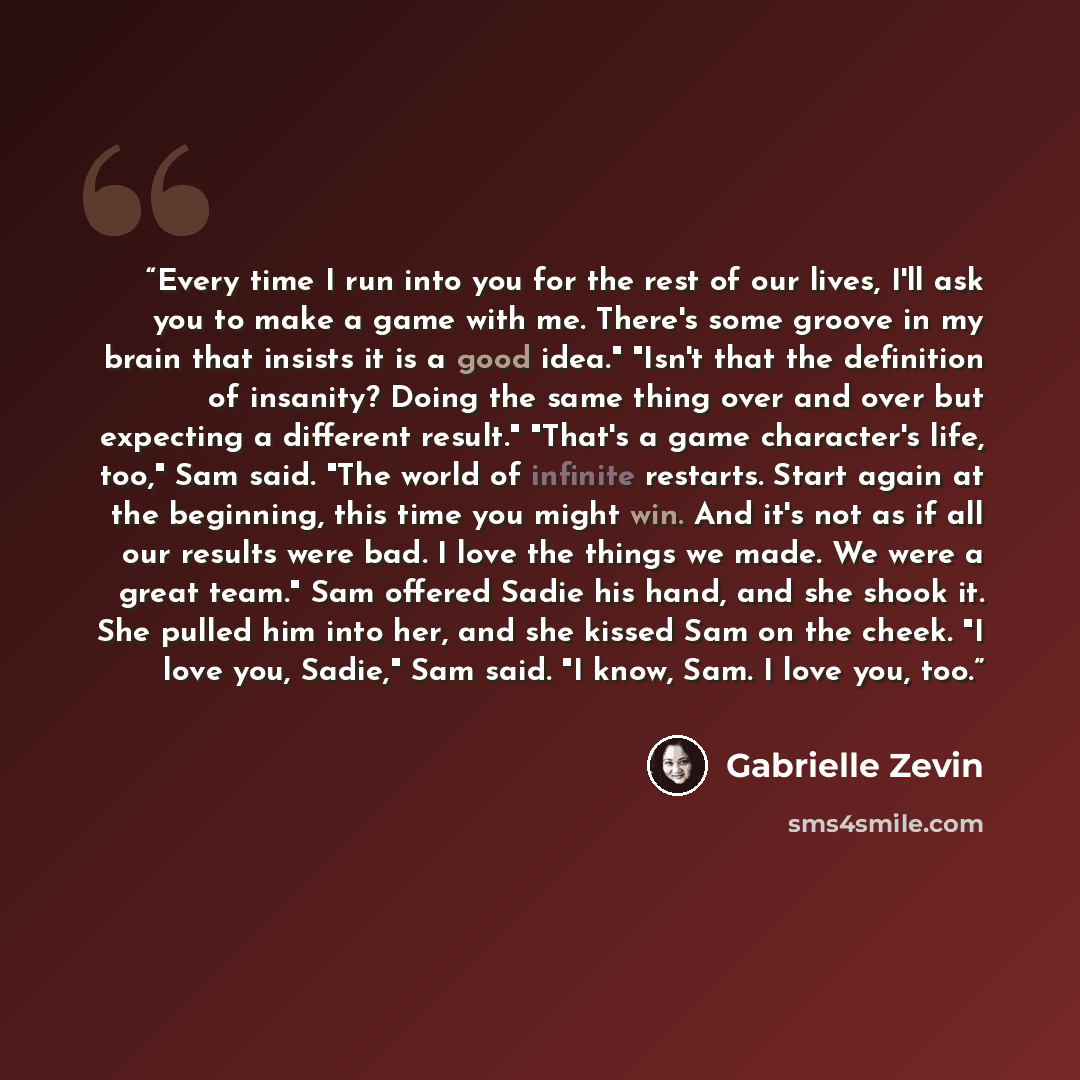 “Every time I run into you for the rest of our lives, I'll ask you to make a game with me. There's some groove in my brain that insists it is a good idea." "Isn't that the definition of insanity? Doing the same thing over and over but expecting a different result." "That's a game character's life…” quote by Gabrielle Zevin