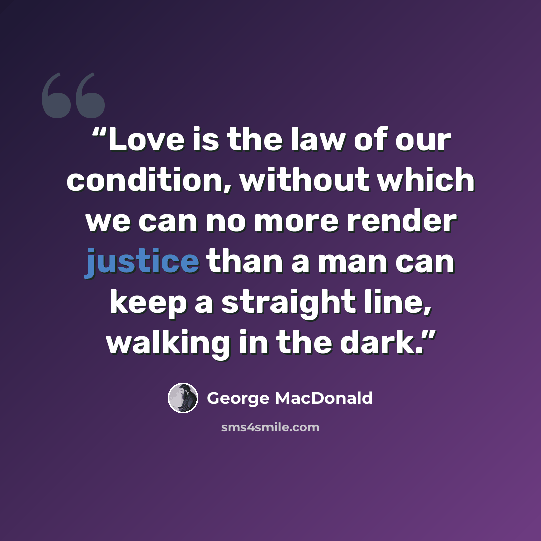 “Love is the law of our condition, without which we can no more render justice than a man can keep a straight line, walking in the dark.” quote by George MacDonald