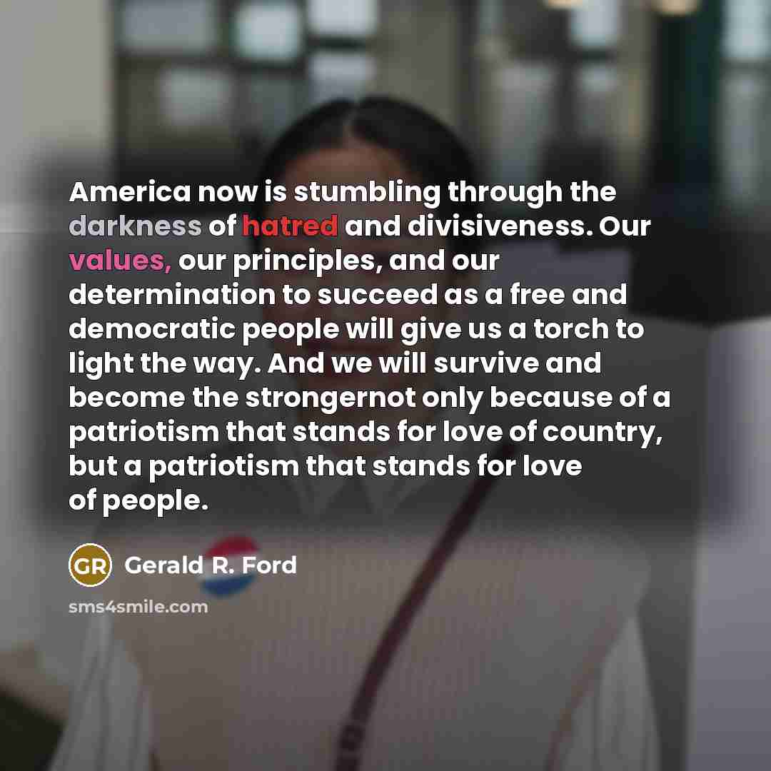 “America now is stumbling through the darkness of hatred and divisiveness. Our values, our principles, and our determination to succeed as a free and democratic people will give us a torch to light the way. And we will survive and become the strongernot only because of a patriotism that stands for…” quote by Gerald R. Ford