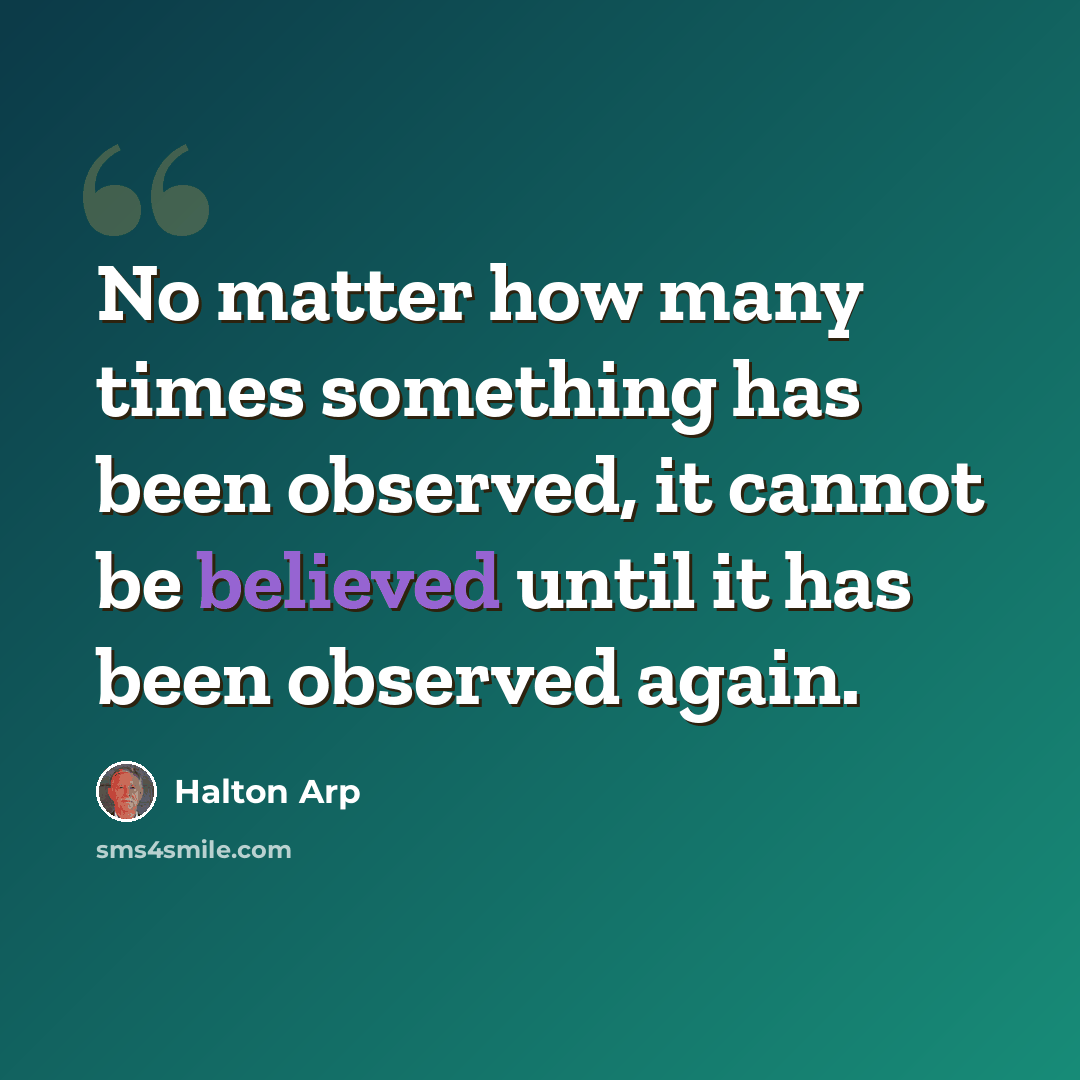 “No matter how many times something has been observed, it cannot be believed until it has been observed again.” quote by Halton Arp