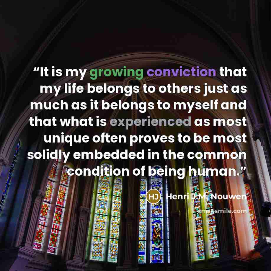 “It is my growing conviction that my life belongs to others just as much as it belongs to myself and that what is experienced as most unique often proves to be most solidly embedded in the common condition of being human.” quote by Henri J.M. Nouwen