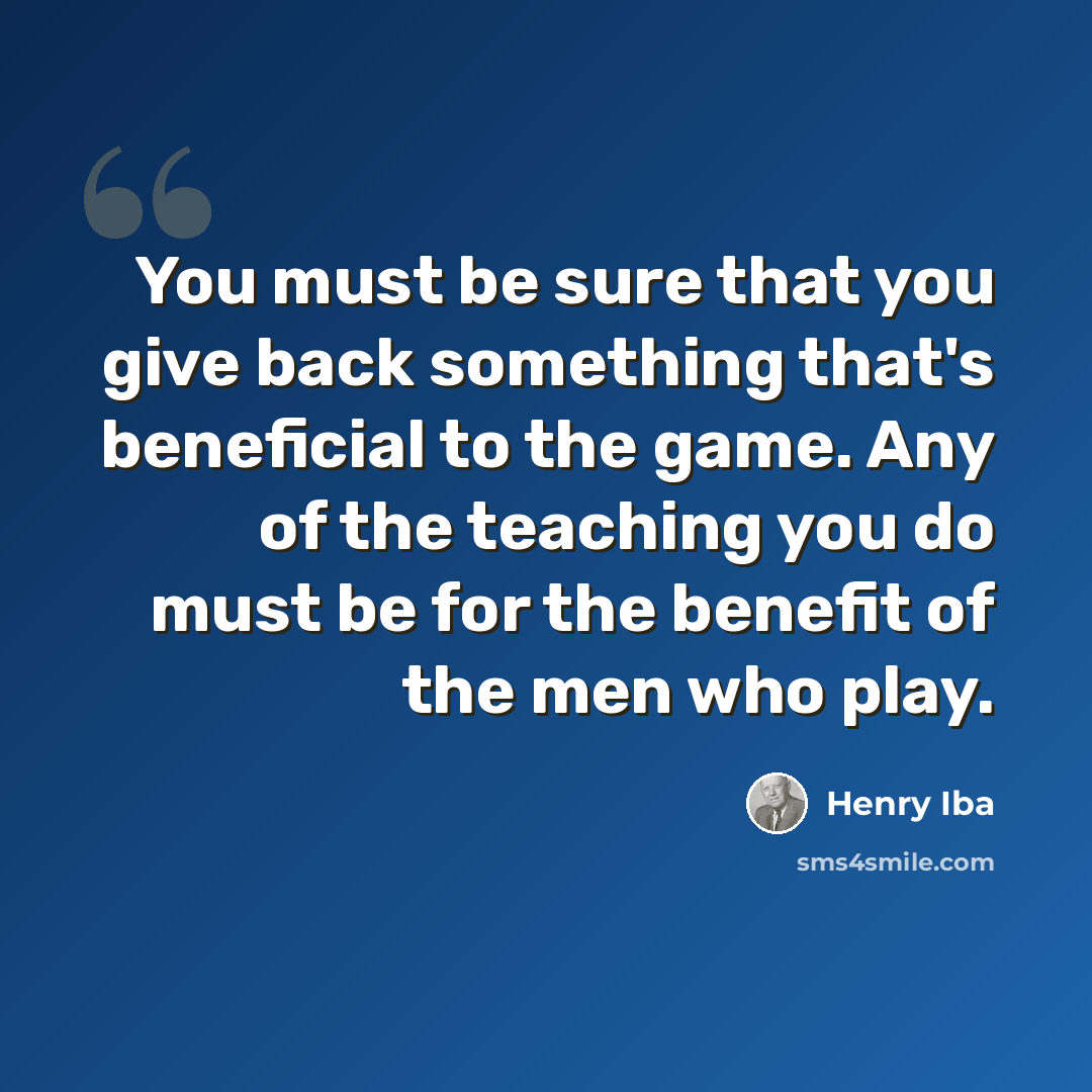 “You must be sure that you give back something that's beneficial to the game. Any of the teaching you do must be for the benefit of the men who play.” quote by Henry Iba