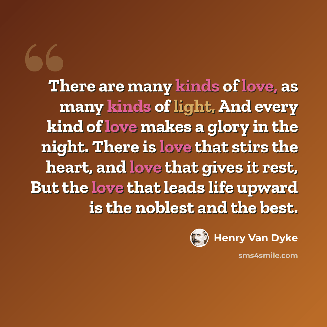 “There are many kinds of love, as many kinds of light, And every kind of love makes a glory in the night. There is love that stirs the heart, and love that gives it rest, But the love that leads life upward is the noblest and the best.” quote by Henry Van Dyke