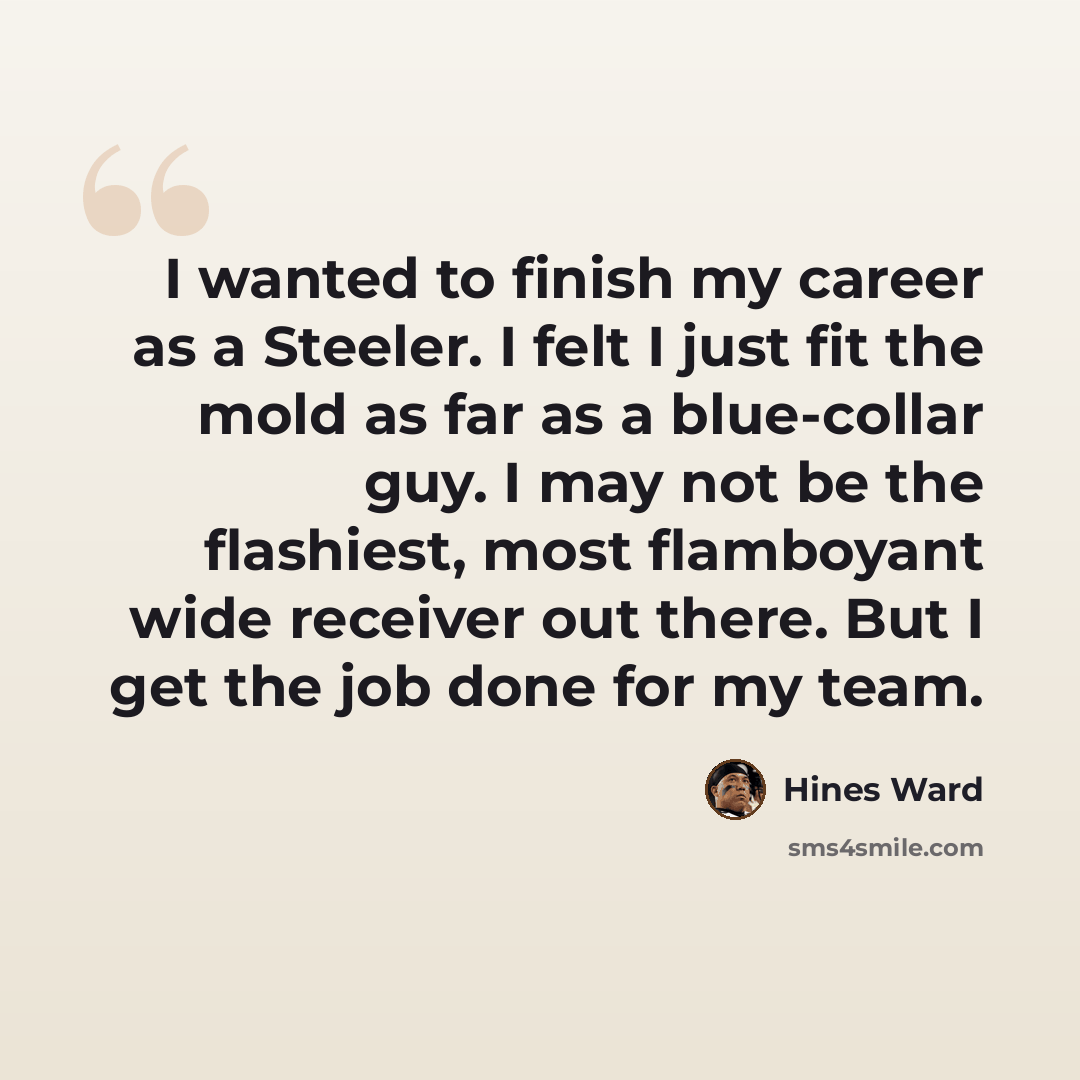 “I wanted to finish my career as a Steeler. I felt I just fit the mold as far as a blue-collar guy. I may not be the flashiest, most flamboyant wide receiver out there. But I get the job done for my team.” quote by Hines Ward