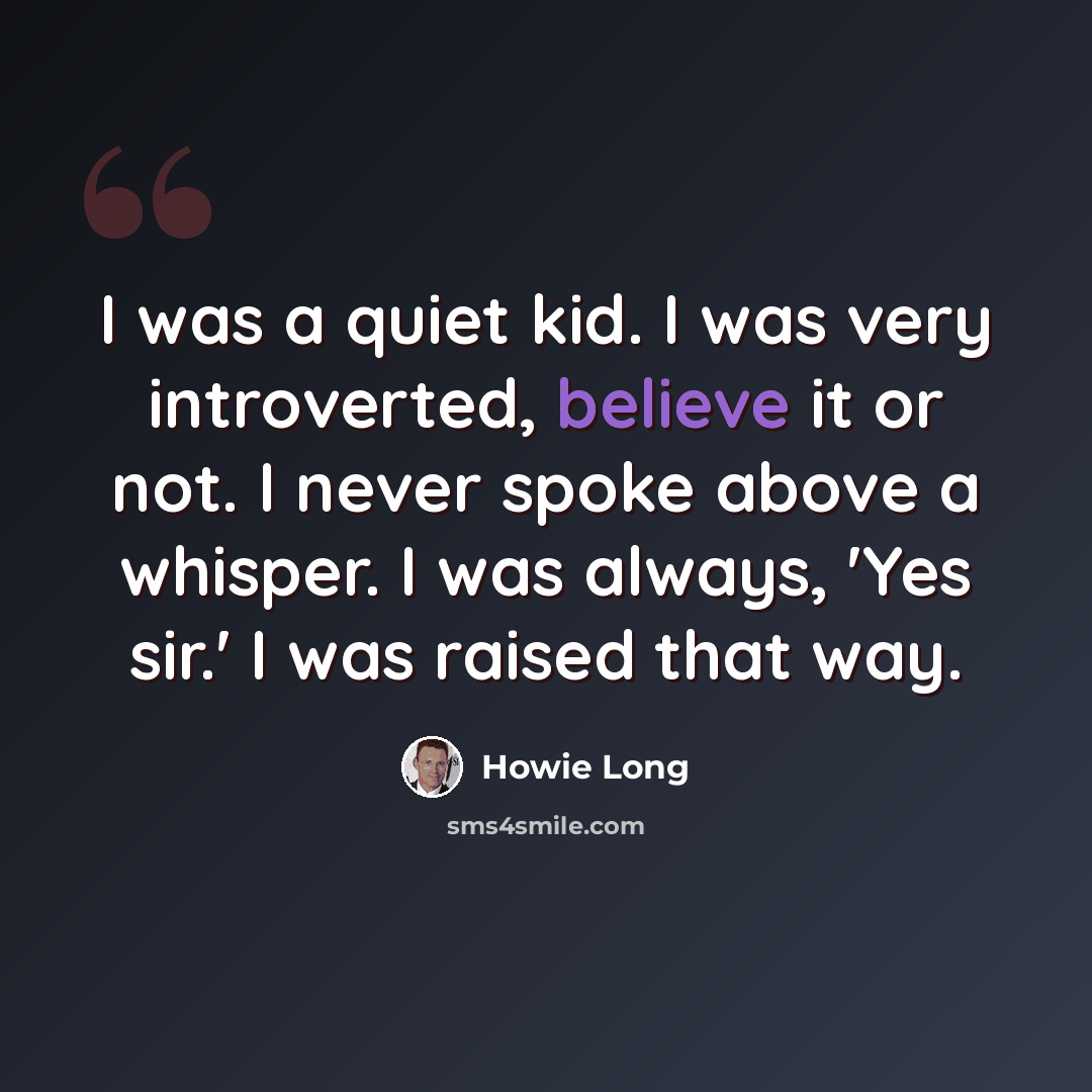 “I was a quiet kid. I was very introverted, believe it or not. I never spoke above a whisper. I was always, 'Yes sir.' I was raised that way.” quote by Howie Long