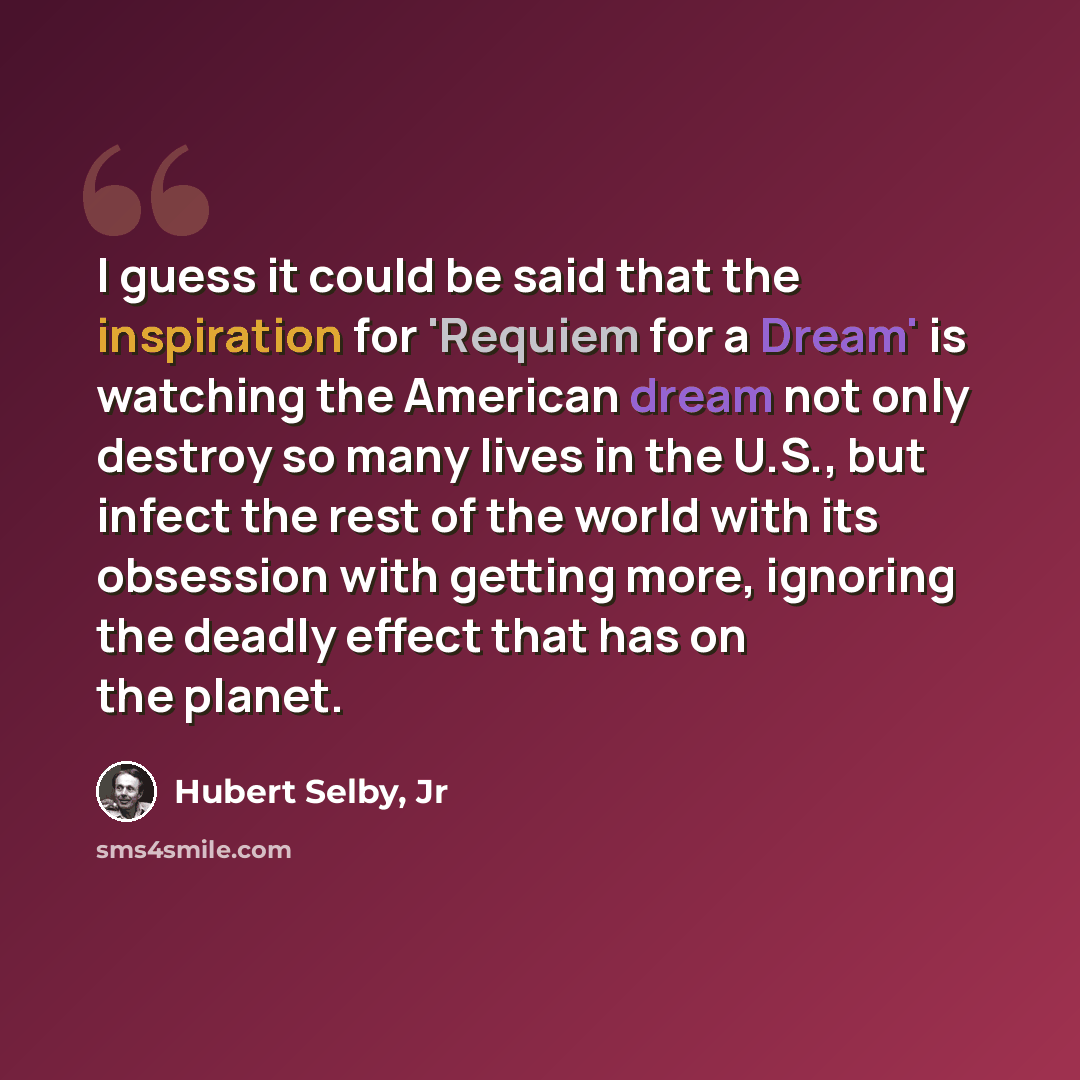 “I guess it could be said that the inspiration for 'Requiem for a Dream' is watching the American dream not only destroy so many lives in the U.S., but infect the rest of the world with its obsession with getting more, ignoring the deadly effect that has on the planet.” quote by Hubert Selby, Jr