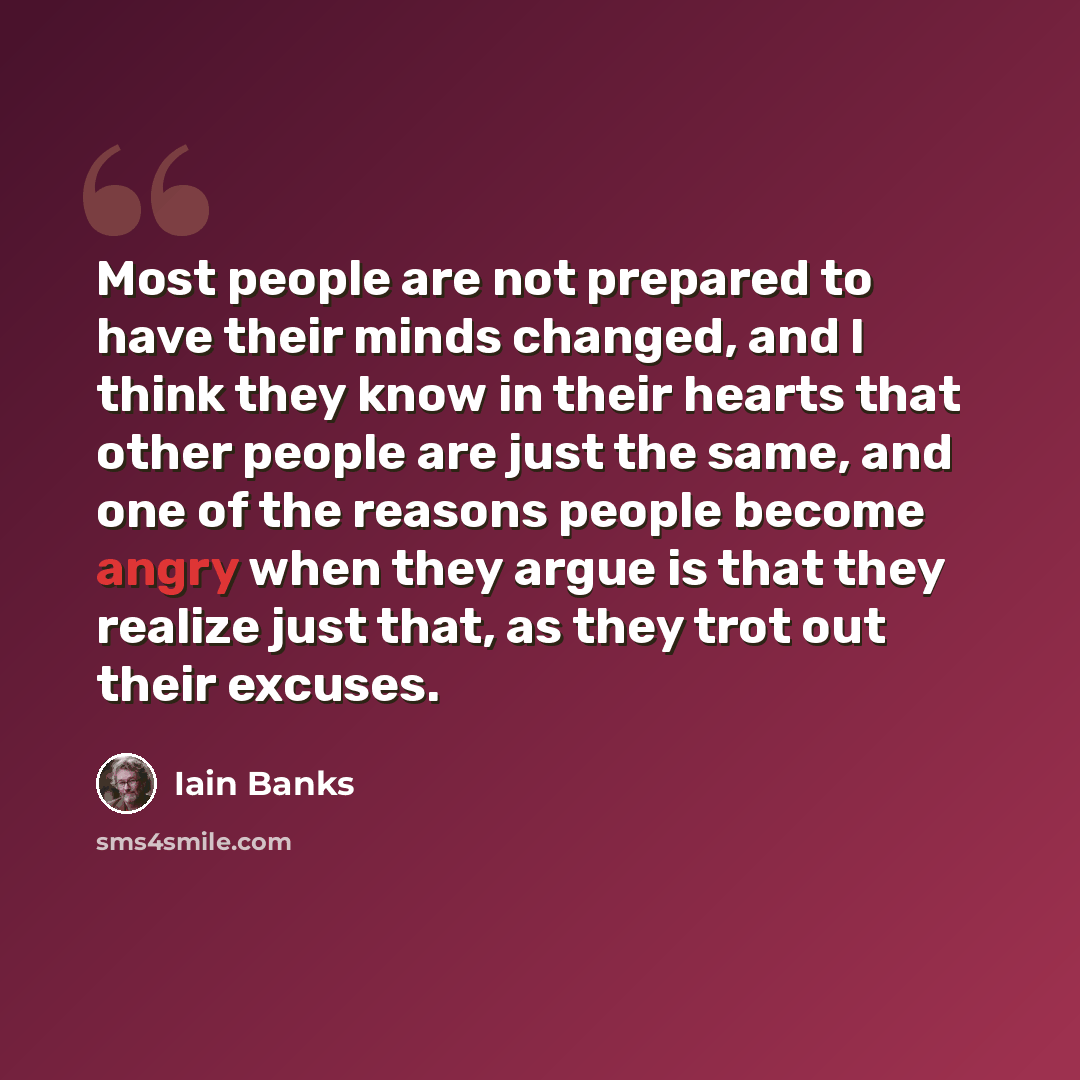 “Most people are not prepared to have their minds changed, and I think they know in their hearts that other people are just the same, and one of the reasons people become angry when they argue is that they realize just that, as they trot out their excuses.” quote by Iain Banks