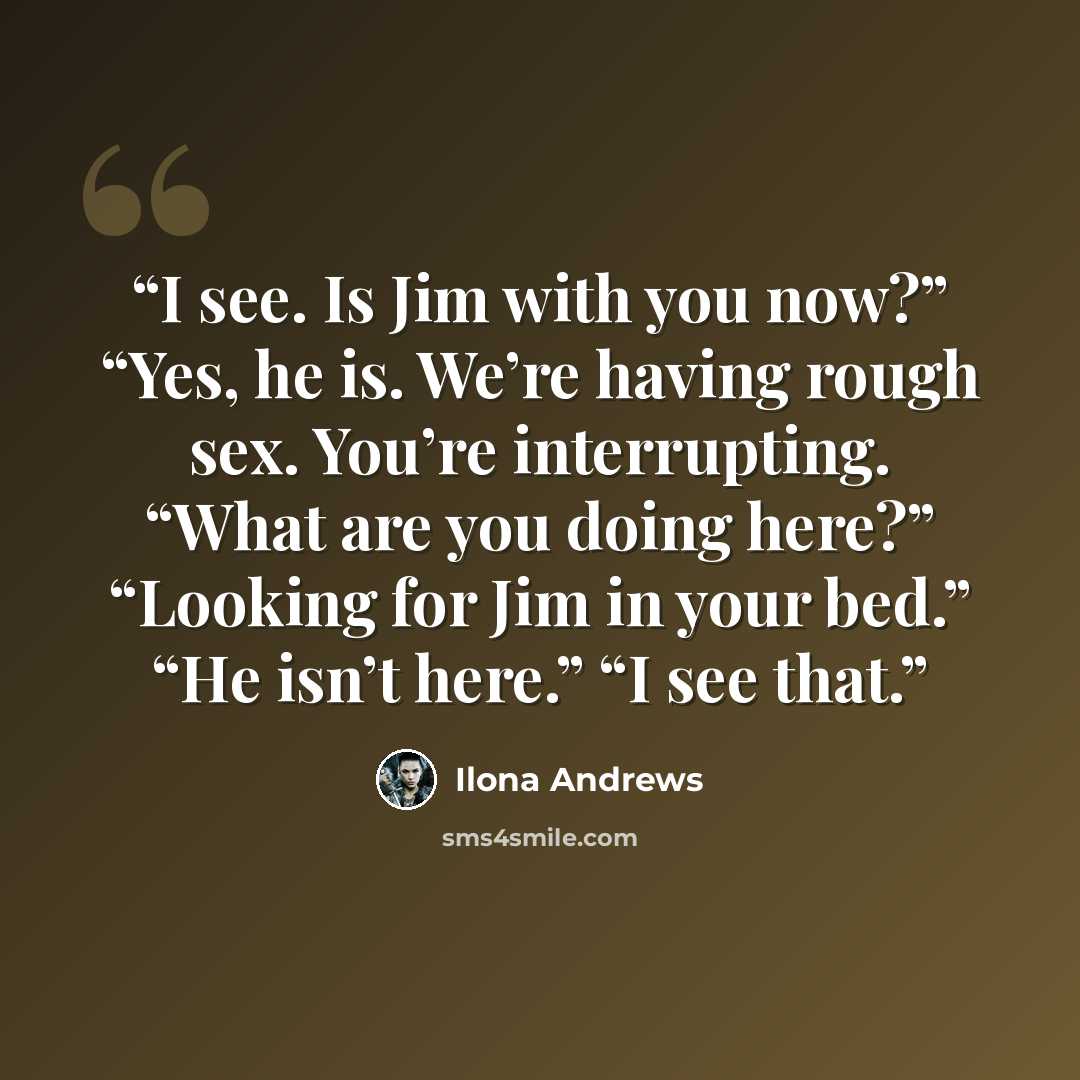 “I see. Is Jim with you now?” “Yes, he is. We’re having rough sex. You’re interrupting. “What are you doing here?” “Looking for Jim in your bed.” “He isn’t here.” “I see that.” quote by Ilona Andrews