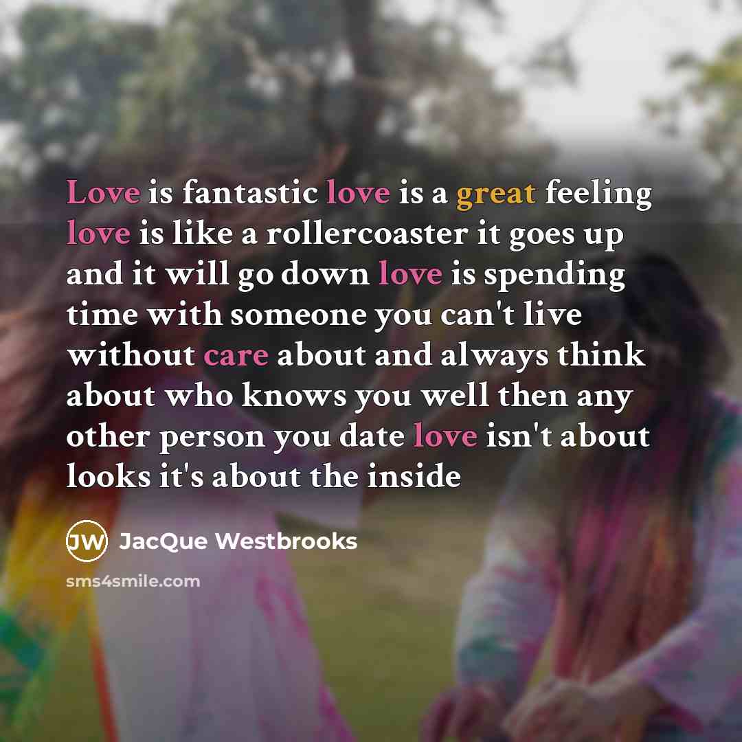 “Love is fantastic love is a great feeling love is like a rollercoaster it goes up and it will go down love is spending time with someone you can't live without care about and always think about who knows you well then any other person you date love isn't about looks it's about the inside” quote by JacQue Westbrooks