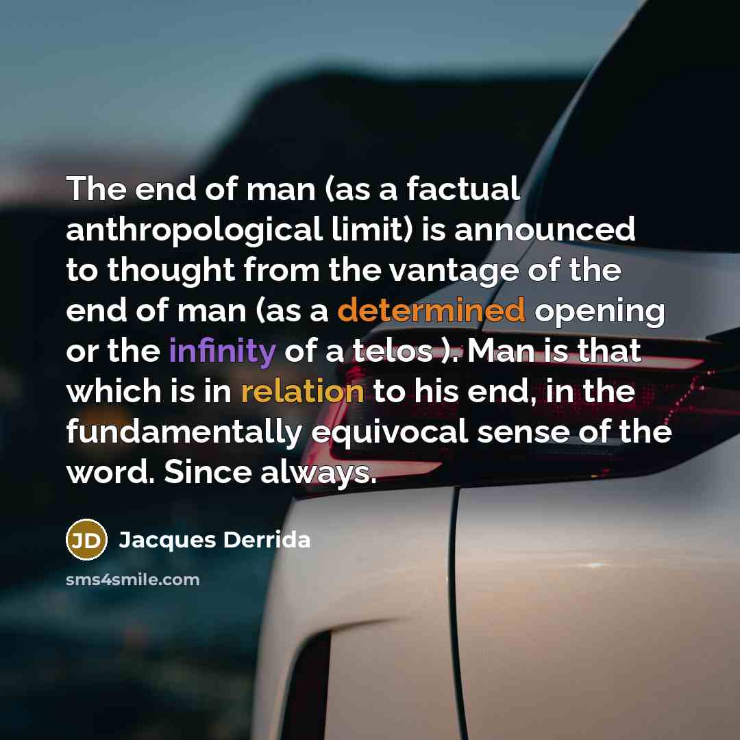 “The end of man (as a factual anthropological limit) is announced to thought from the vantage of the end of man (as a determined opening or the infinity of a telos ). Man is that which is in relation to his end, in the fundamentally equivocal sense of the word. Since always.” quote by Jacques Derrida