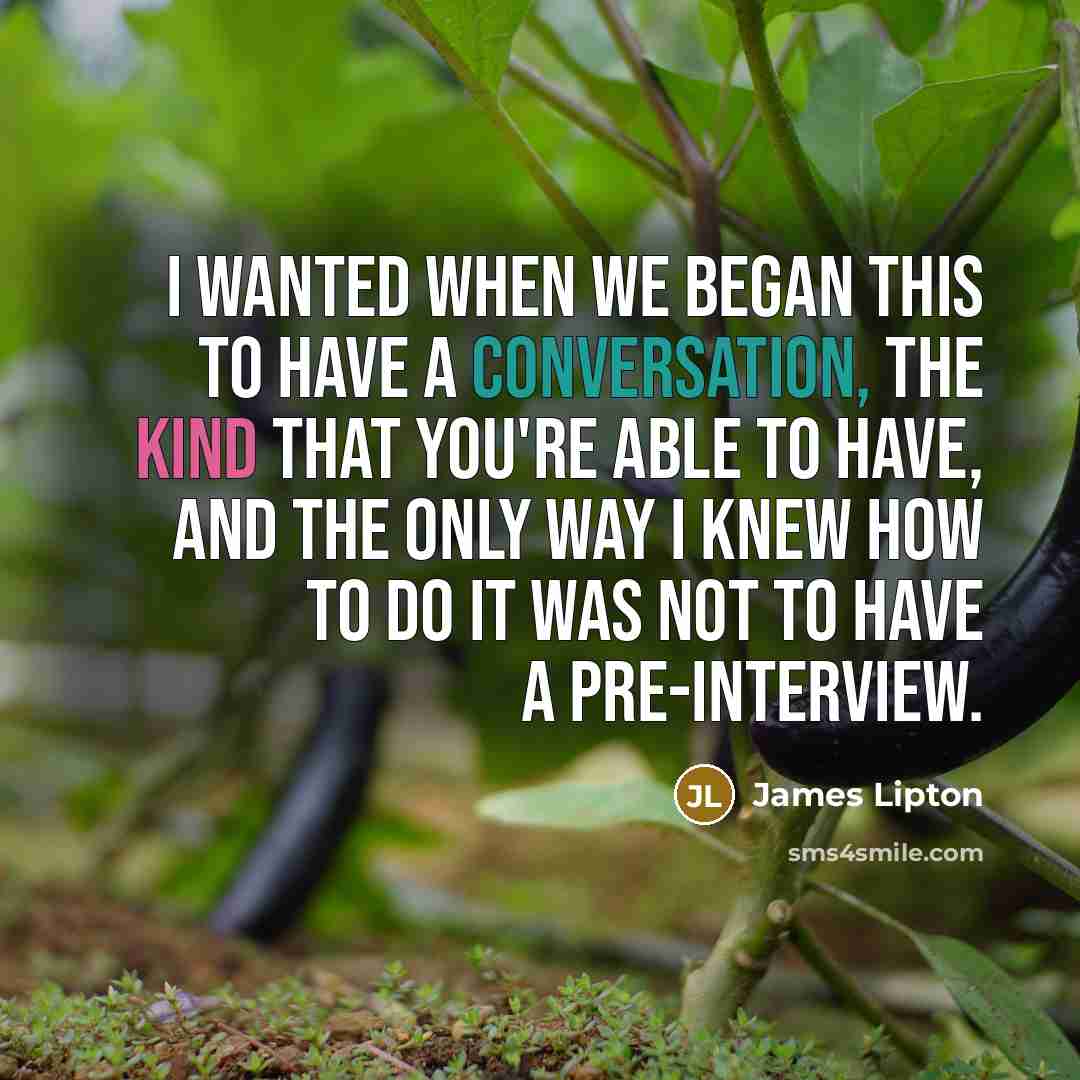 “I wanted when we began this to have a conversation, the kind that you're able to have, and the only way I knew how to do it was not to have a pre-interview.” quote by James Lipton