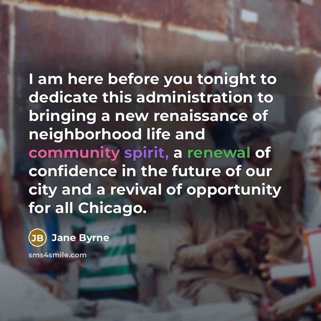 “I am here before you tonight to dedicate this administration to bringing a new renaissance of neighborhood life and community spirit, a renewal of confidence in the future of our city and a revival of opportunity for all Chicago.” quote by Jane Byrne