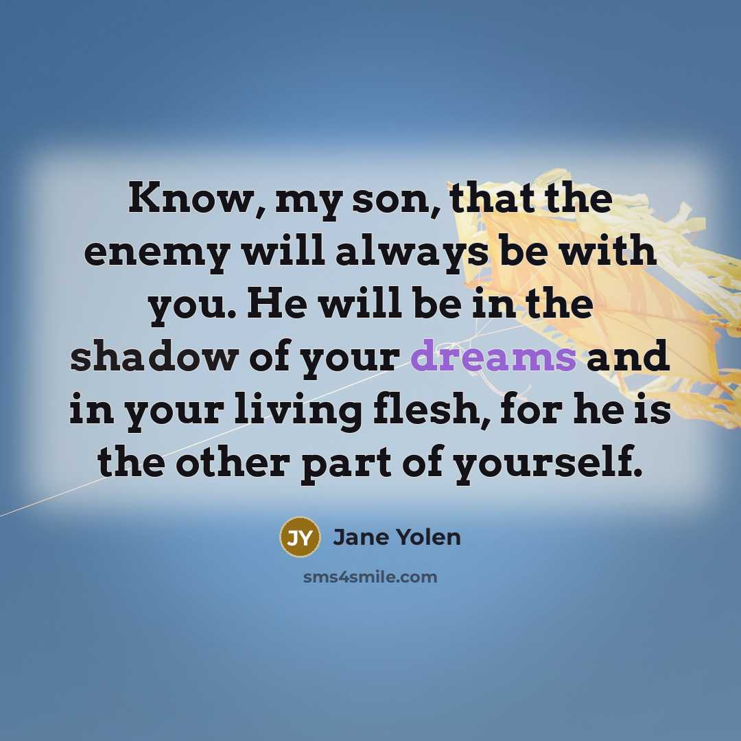 “Know, my son, that the enemy will always be with you. He will be in the shadow of your dreams and in your living flesh, for he is the other part of yourself.” quote by Jane Yolen