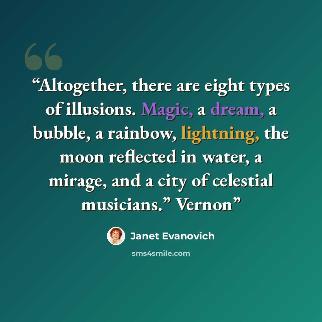 “Altogether, there are eight types of illusions. Magic, a dream, a bubble, a rainbow, lightning, the moon reflected in water, a mirage, and a city of celestial musicians.” Vernon” quote by Janet Evanovich