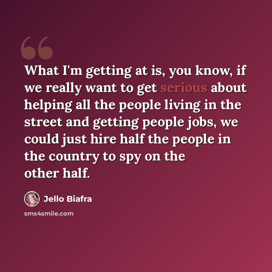 “What I'm getting at is, you know, if we really want to get serious about helping all the people living in the street and getting people jobs, we could just hire half the people in the country to spy on the other half.” quote by Jello Biafra
