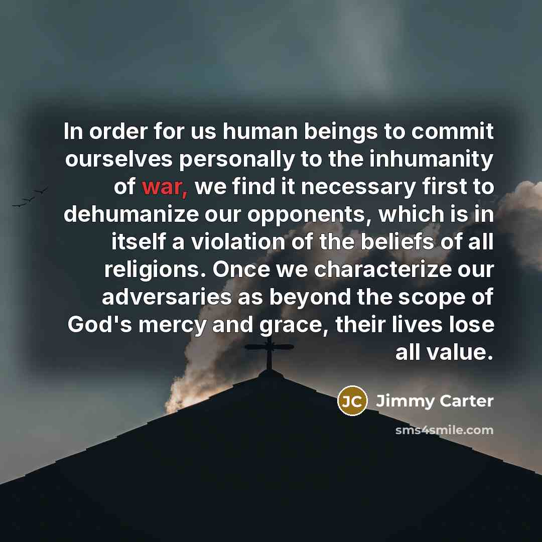 “In order for us human beings to commit ourselves personally to the inhumanity of war, we find it necessary first to dehumanize our opponents, which is in itself a violation of the beliefs of all religions. Once we characterize our adversaries as beyond the scope of God's mercy and grace, their…” quote by Jimmy Carter