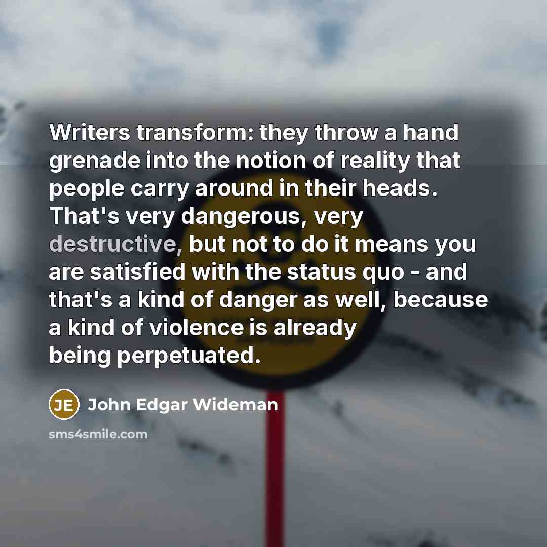 “Writers transform: they throw a hand grenade into the notion of reality that people carry around in their heads. That's very dangerous, very destructive, but not to do it means you are satisfied with the status quo - and that's a kind of danger as well, because a kind of violence is already being…” quote by John Edgar Wideman