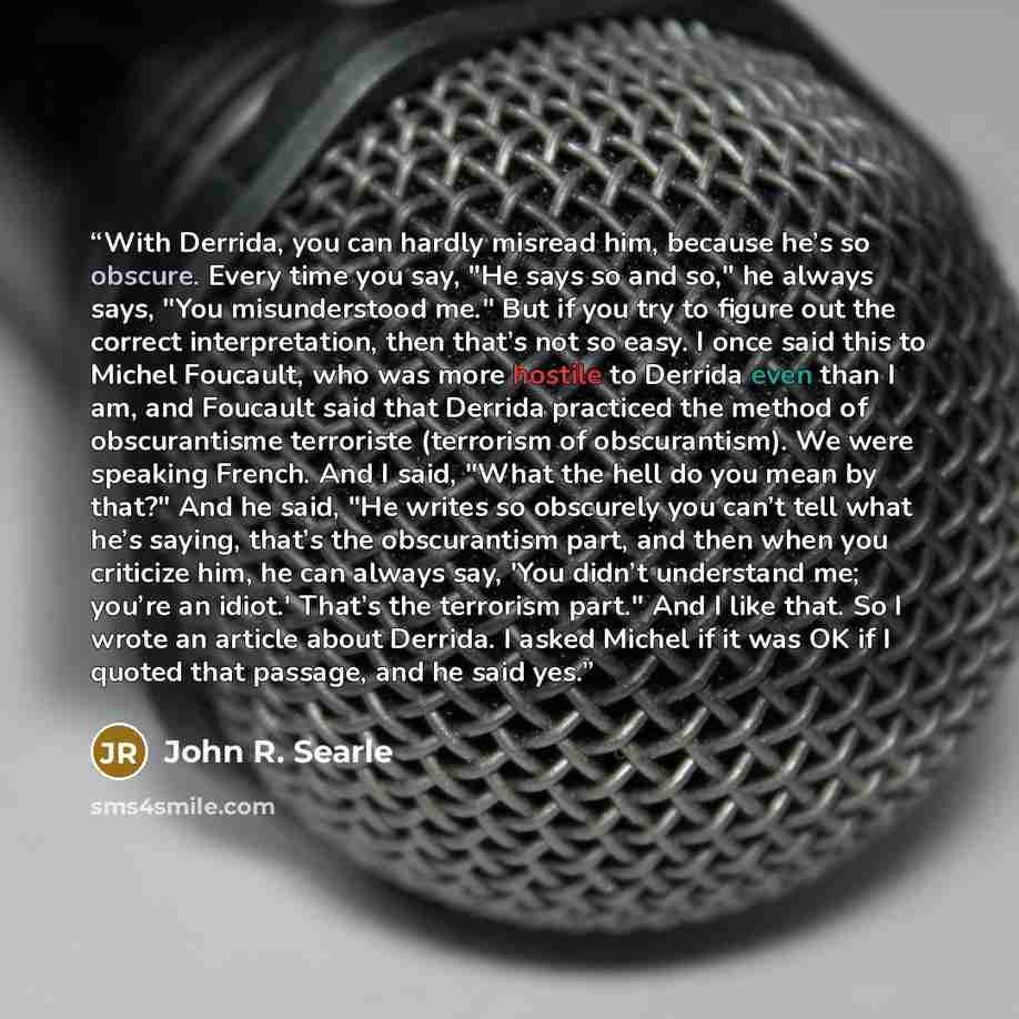 “With Derrida, you can hardly misread him, because he’s so obscure. Every time you say, "He says so and so," he always says, "You misunderstood me." But if you try to figure out the correct interpretation, then that’s not so easy. I once said this to Michel Foucault, who was more hostile to Derrida…” quote by John R. Searle