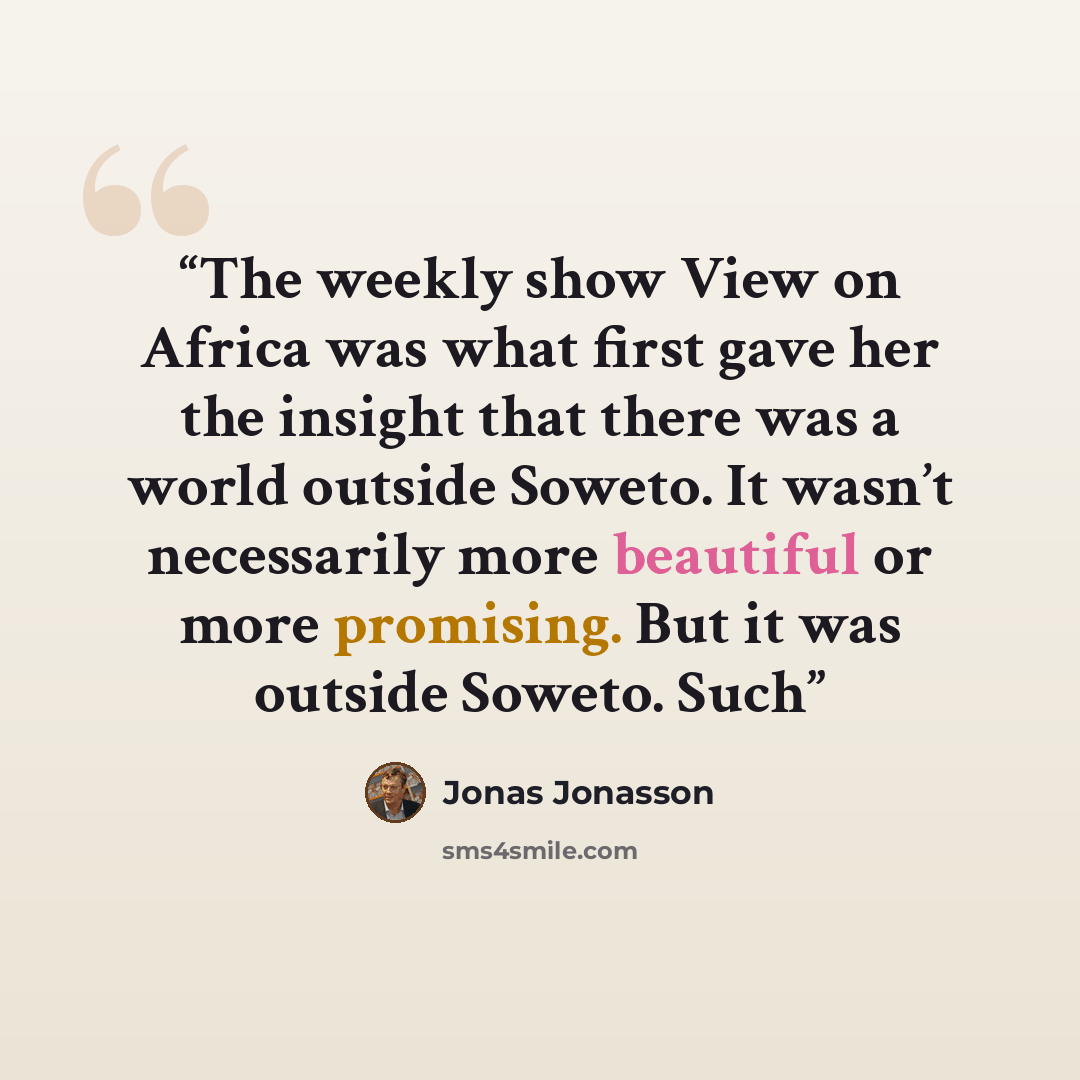“The weekly show View on Africa was what first gave her the insight that there was a world outside Soweto. It wasn’t necessarily more beautiful or more promising. But it was outside Soweto. Such” quote by Jonas Jonasson