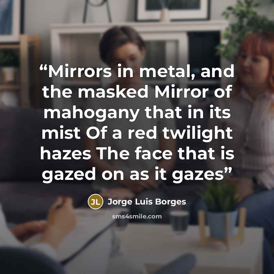 “Mirrors in metal, and the masked Mirror of mahogany that in its mist Of a red twilight hazes The face that is gazed on as it gazes” quote by Jorge Luis Borges