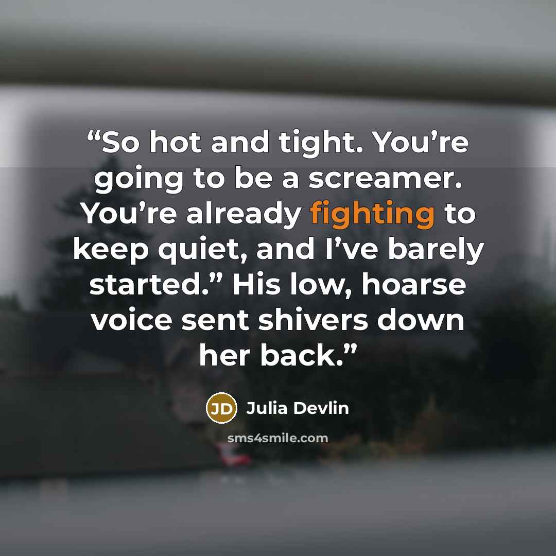 “So hot and tight. You’re going to be a screamer. You’re already fighting to keep quiet, and I’ve barely started.” His low, hoarse voice sent shivers down her back.” quote by Julia Devlin