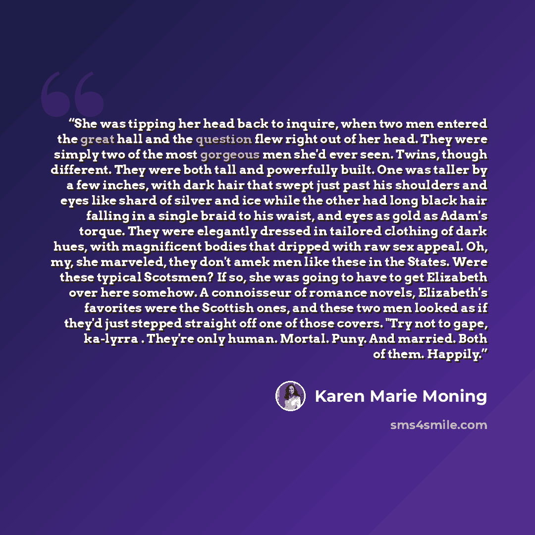 “She was tipping her head back to inquire, when two men entered the great hall and the question flew right out of her head. They were simply two of the most gorgeous men she'd ever seen. Twins, though different. They were both tall and powerfully built. One was taller by a few inches, with dark…” quote by Karen Marie Moning