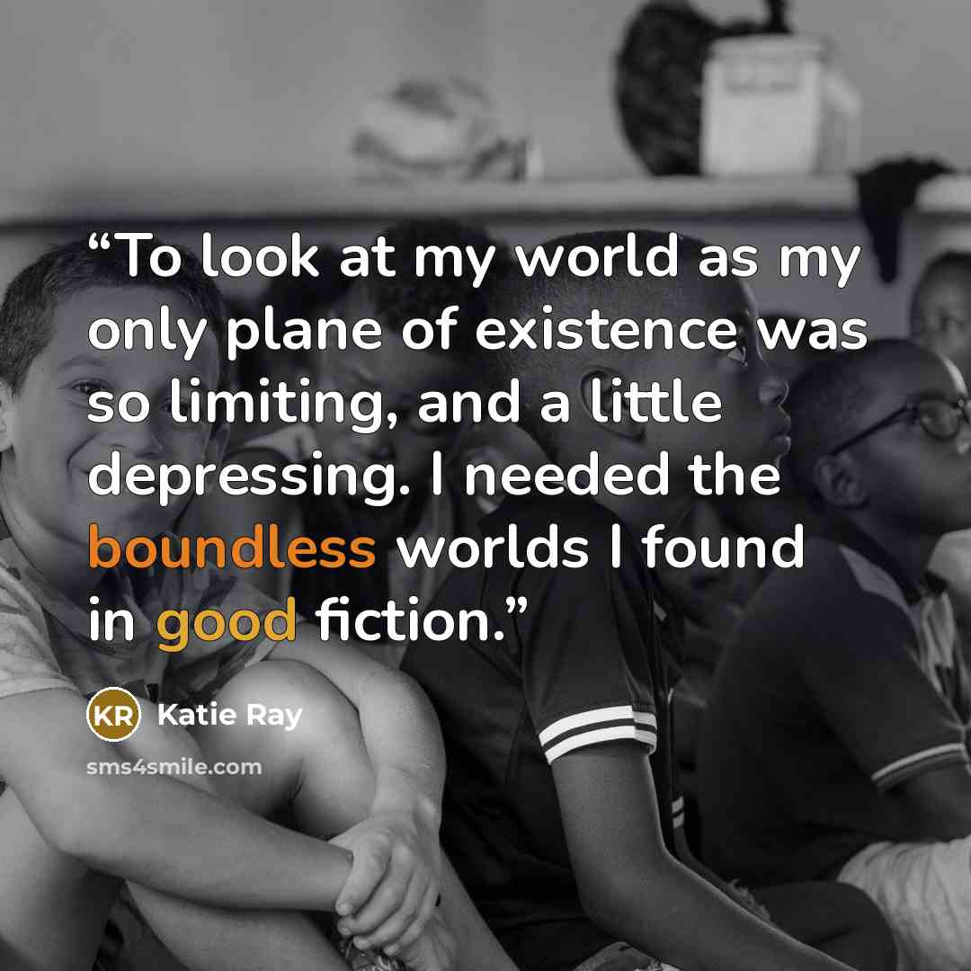 “To look at my world as my only plane of existence was so limiting, and a little depressing. I needed the boundless worlds I found in good fiction.” quote by Katie Ray