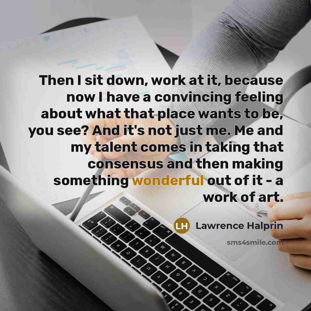 “Then I sit down, work at it, because now I have a convincing feeling about what that place wants to be, you see? And it's not just me. Me and my talent comes in taking that consensus and then making something wonderful out of it - a work of art.” quote by Lawrence Halprin