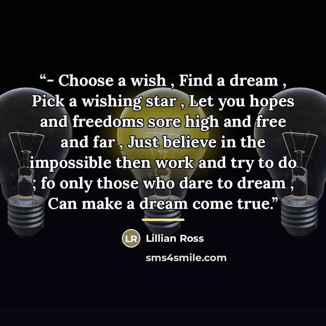 “- Choose a wish , Find a dream , Pick a wishing star , Let you hopes and freedoms sore high and free and far , Just believe in the impossible then work and try to do ; fo only those who dare to dream , Can make a dream come true.” quote by Lillian Ross