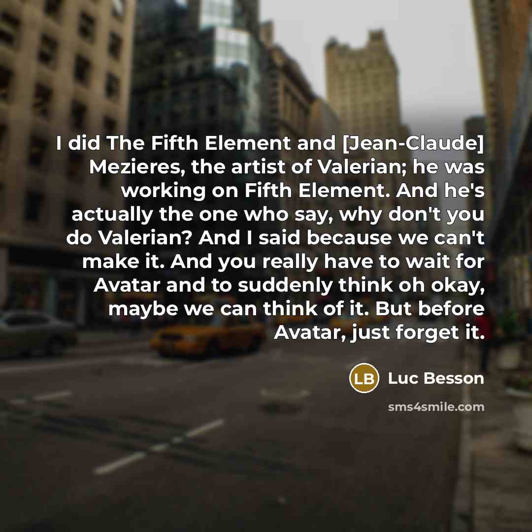 “I did The Fifth Element and [Jean-Claude] Mezieres, the artist of Valerian; he was working on Fifth Element. And he's actually the one who say, why don't you do Valerian? And I said because we can't make it. And you really have to wait for Avatar and to suddenly think oh okay, maybe we can think…” quote by Luc Besson