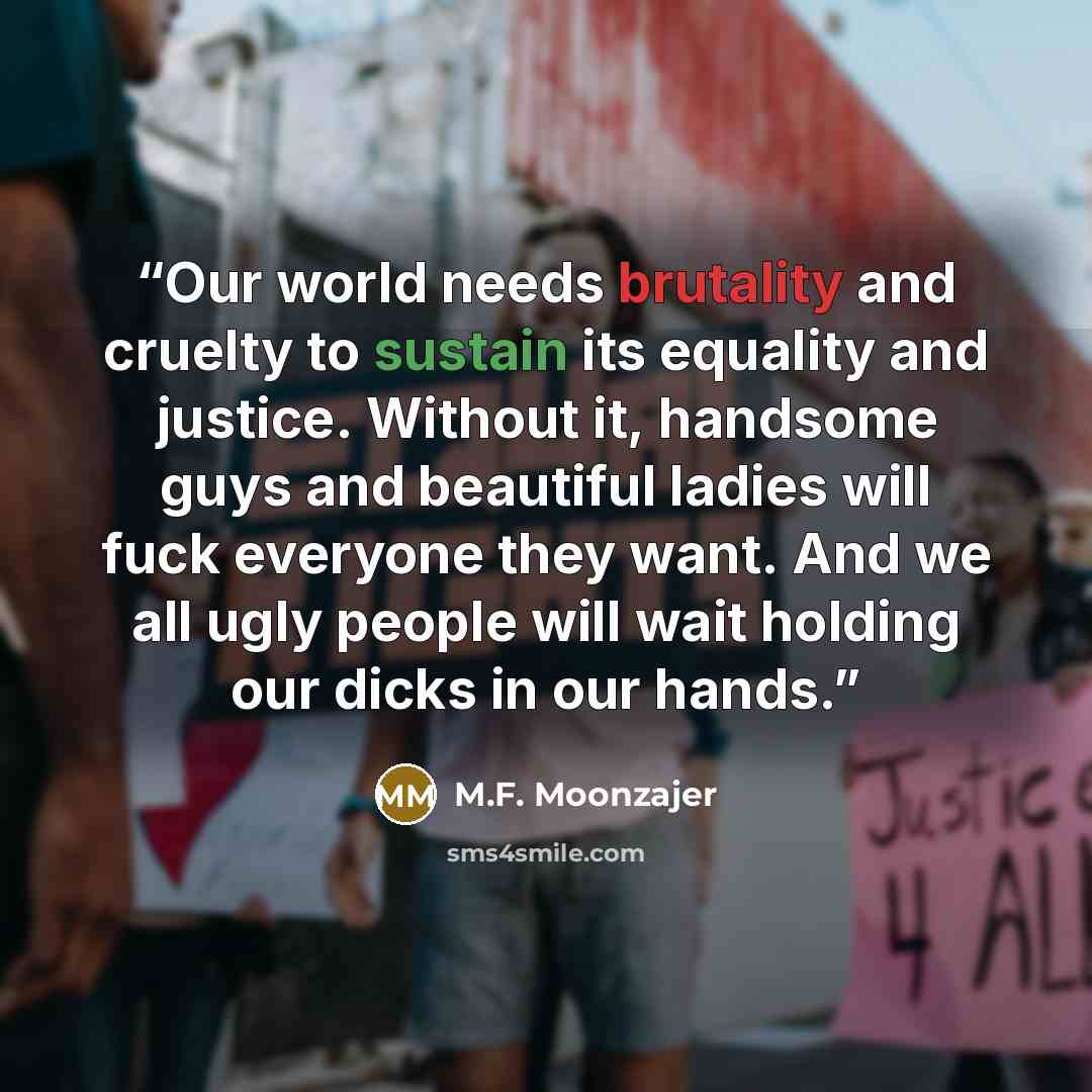 “Our world needs brutality and cruelty to sustain its equality and justice. Without it, handsome guys and beautiful ladies will fuck everyone they want. And we all ugly people will wait holding our dicks in our hands.” quote by M.F. Moonzajer