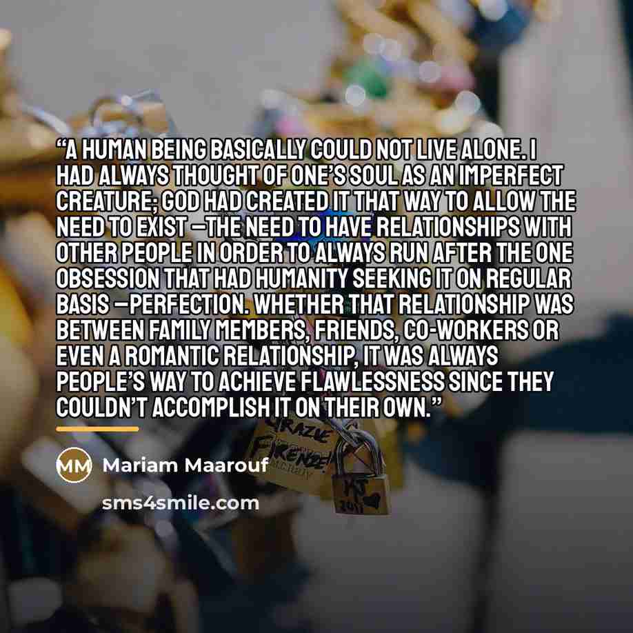 “A human being basically could not live alone. I had always thought of one’s soul as an imperfect creature; God had created it that way to allow the need to exist –the need to have relationships with other people in order to always run after the one obsession that had humanity seeking it on regular…” quote by Mariam Maarouf