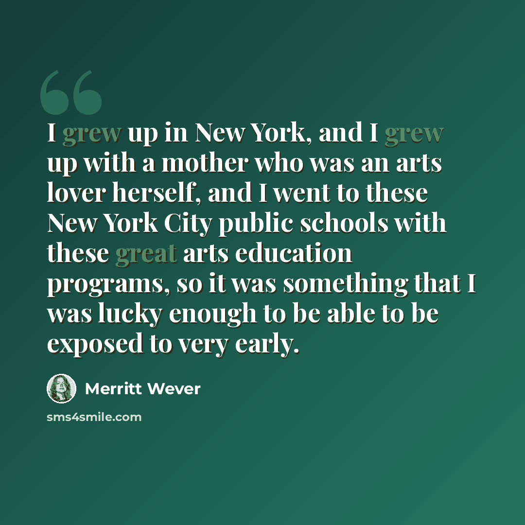 “I grew up in New York, and I grew up with a mother who was an arts lover herself, and I went to these New York City public schools with these great arts education programs, so it was something that I was lucky enough to be able to be exposed to very early.” quote by Merritt Wever
