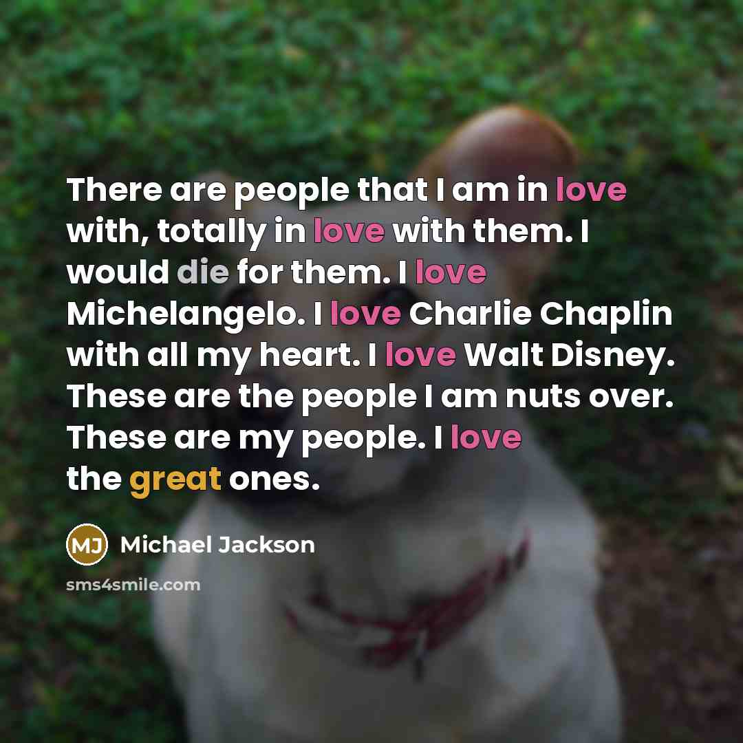“There are people that I am in love with, totally in love with them. I would die for them. I love Michelangelo. I love Charlie Chaplin with all my heart. I love Walt Disney. These are the people I am nuts over. These are my people. I love the great ones.” quote by Michael Jackson