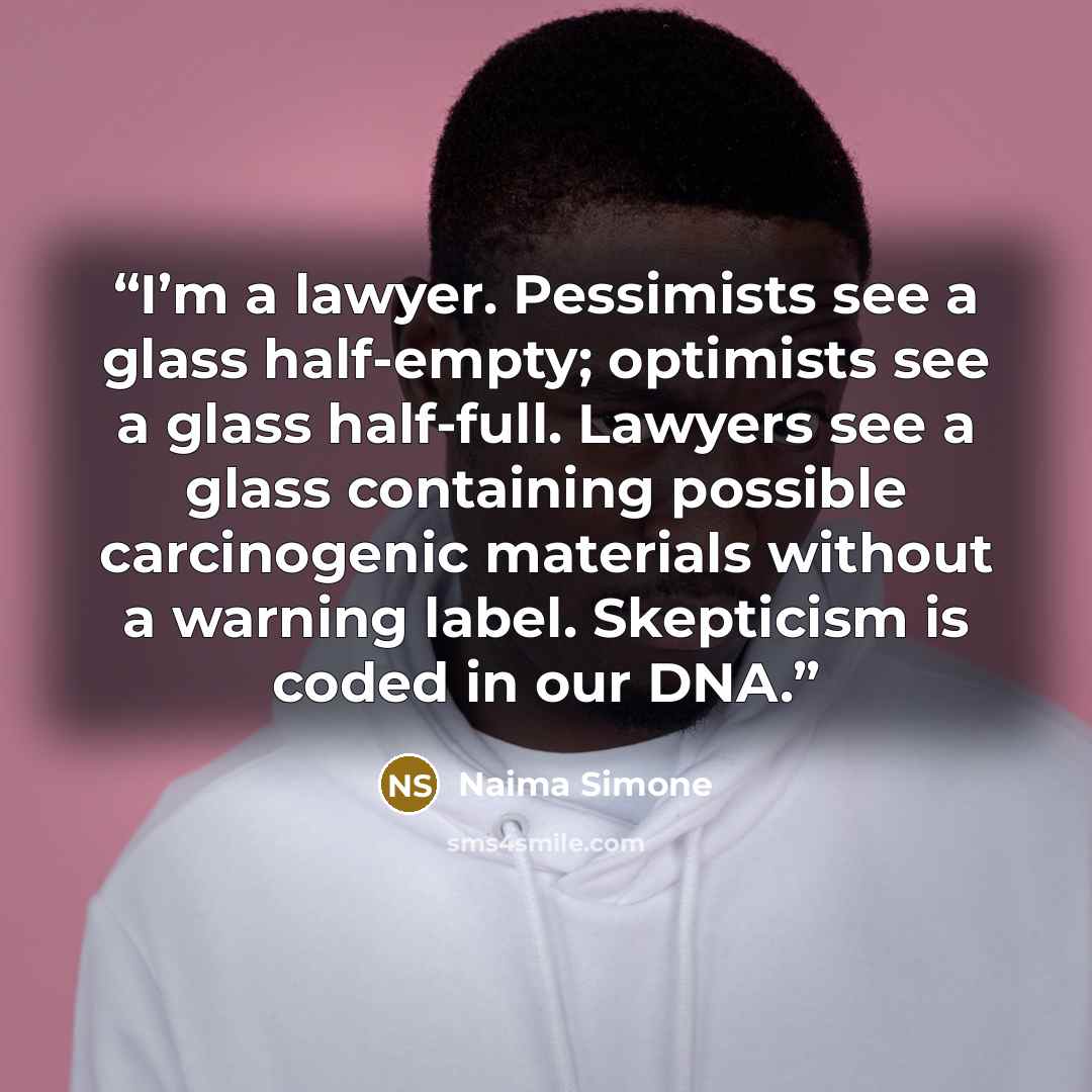 “I’m a lawyer. Pessimists see a glass half-empty; optimists see a glass half-full. Lawyers see a glass containing possible carcinogenic materials without a warning label. Skepticism is coded in our DNA.” quote by Naima Simone