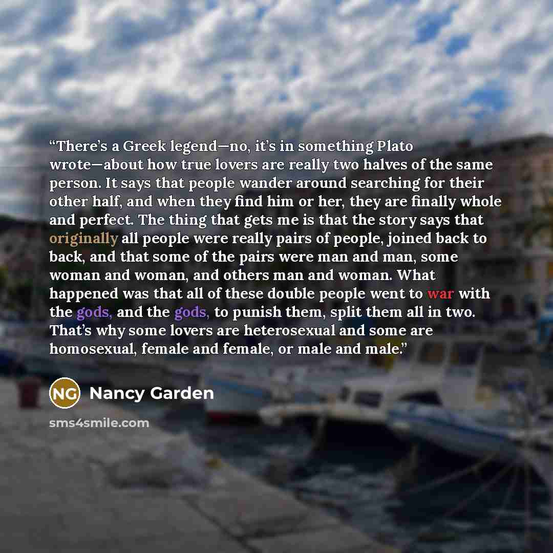“There’s a Greek legend—no, it’s in something Plato wrote—about how true lovers are really two halves of the same person. It says that people wander around searching for their other half, and when they find him or her, they are finally whole and perfect. The thing that gets me is that the story…” quote by Nancy Garden
