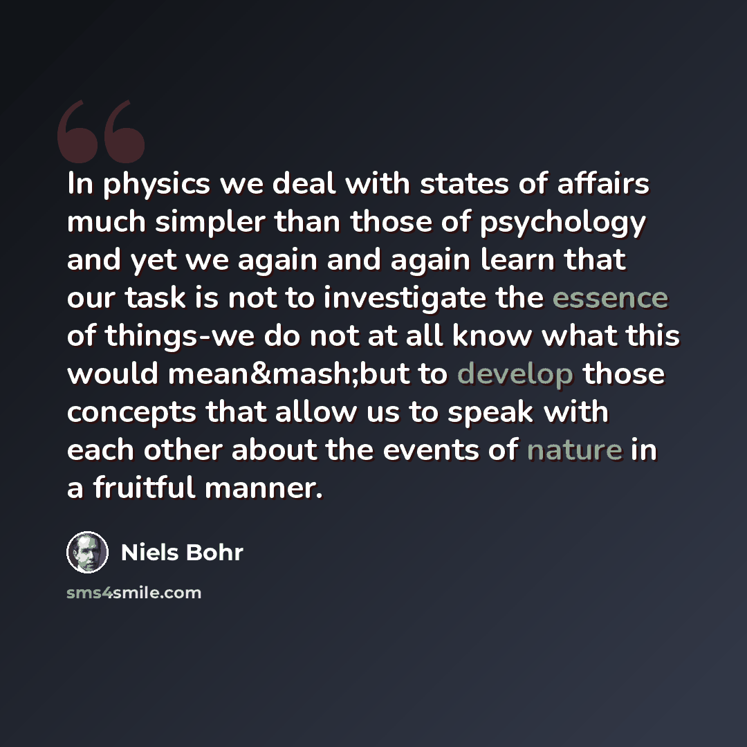 “In physics we deal with states of affairs much simpler than those of psychology and yet we again and again learn that our task is not to investigate the essence of things-we do not at all know what this would mean&mash;but to develop those concepts that allow us to speak with each other about the…” quote by Niels Bohr
