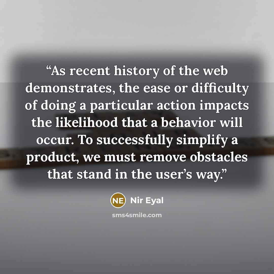 “As recent history of the web demonstrates, the ease or difficulty of doing a particular action impacts the likelihood that a behavior will occur. To successfully simplify a product, we must remove obstacles that stand in the user’s way.” quote by Nir Eyal
