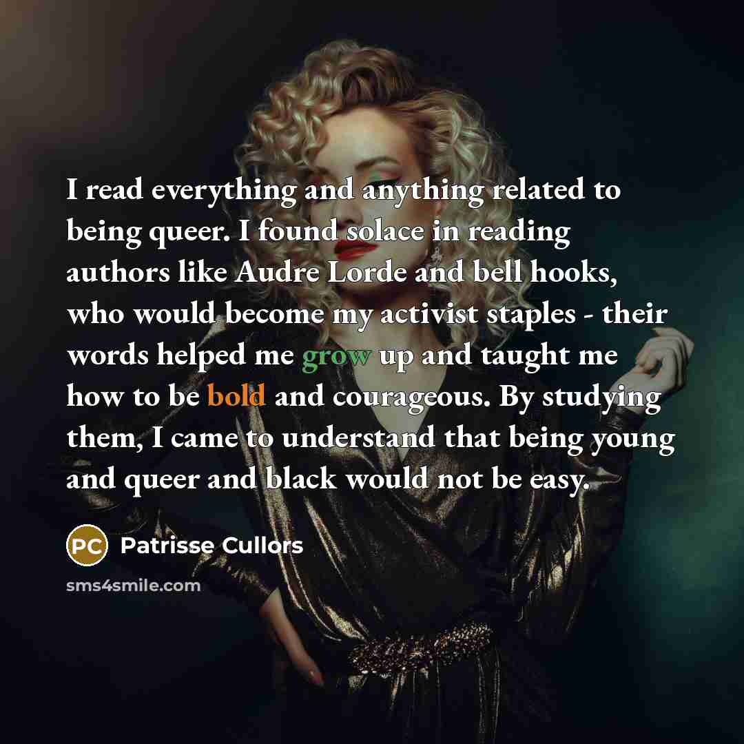 “I read everything and anything related to being queer. I found solace in reading authors like Audre Lorde and bell hooks, who would become my activist staples - their words helped me grow up and taught me how to be bold and courageous. By studying them, I came to understand that being young and…” quote by Patrisse Cullors