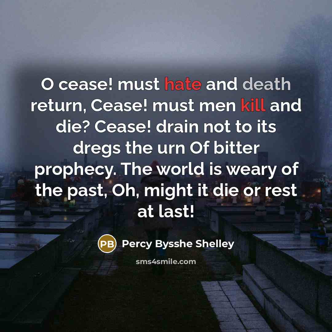 “O cease! must hate and death return, Cease! must men kill and die? Cease! drain not to its dregs the urn Of bitter prophecy. The world is weary of the past, Oh, might it die or rest at last!” quote by Percy Bysshe Shelley