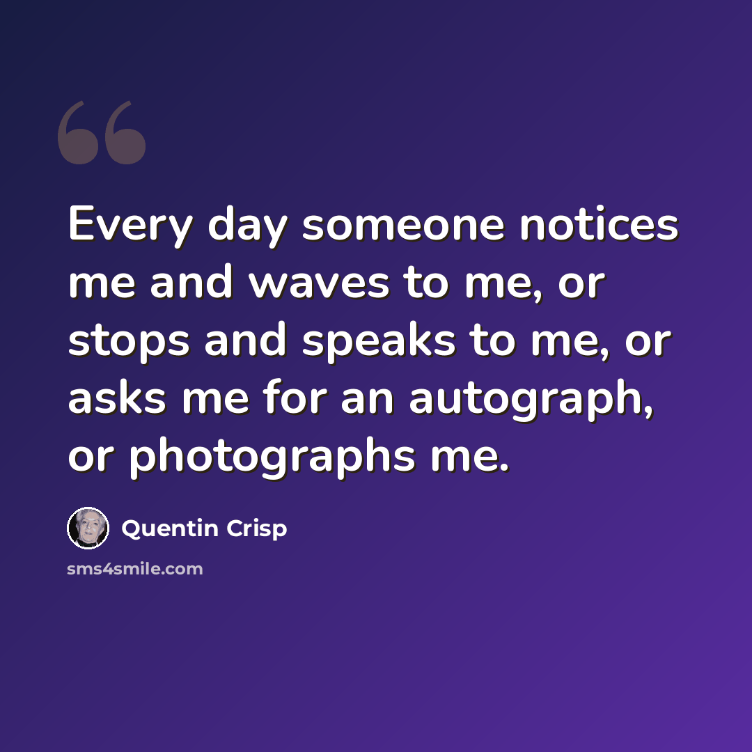 “Every day someone notices me and waves to me, or stops and speaks to me, or asks me for an autograph, or photographs me.” quote by Quentin Crisp