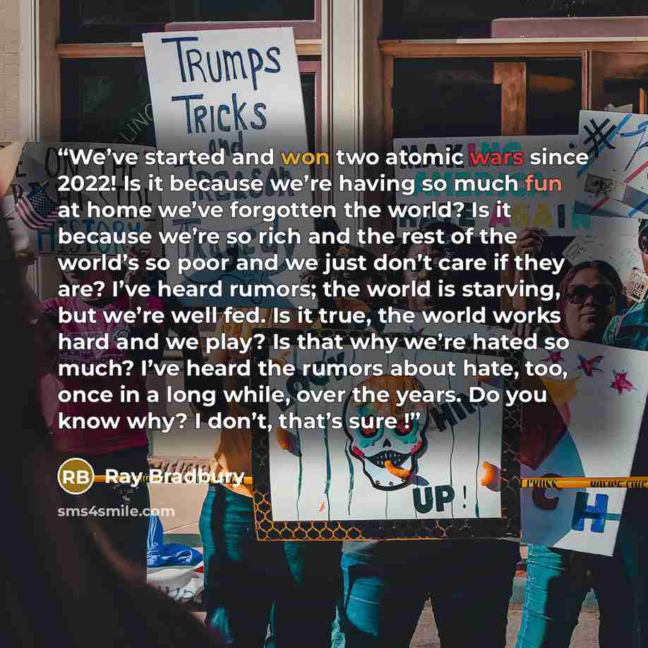 “We’ve started and won two atomic wars since 2022! Is it because we’re having so much fun at home we’ve forgotten the world? Is it because we’re so rich and the rest of the world’s so poor and we just don’t care if they are? I’ve heard rumors; the world is starving, but we’re well fed. Is it true…” quote by Ray Bradbury