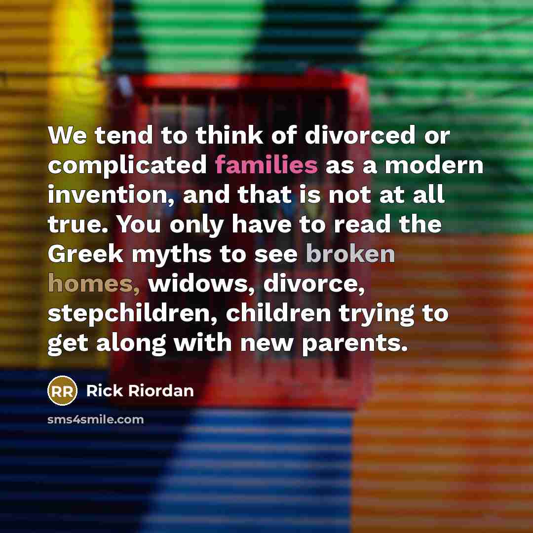 “We tend to think of divorced or complicated families as a modern invention, and that is not at all true. You only have to read the Greek myths to see broken homes, widows, divorce, stepchildren, children trying to get along with new parents.” quote by Rick Riordan
