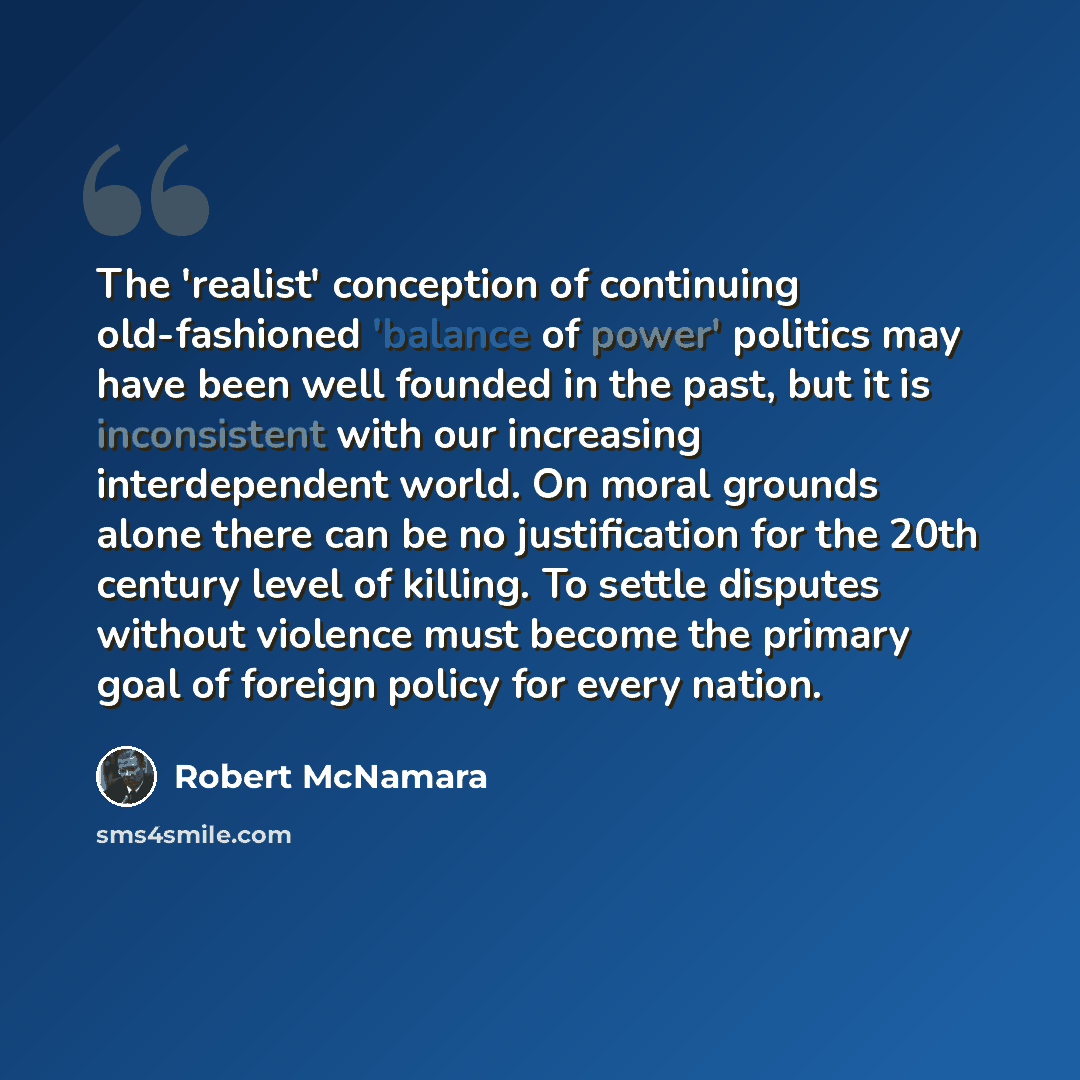 “The 'realist' conception of continuing old-fashioned 'balance of power' politics may have been well founded in the past, but it is inconsistent with our increasing interdependent world. On moral grounds alone there can be no justification for the 20th century level of killing. To settle disputes…” quote by Robert McNamara
