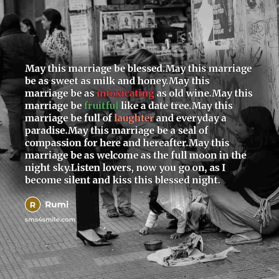 “May this marriage be blessed.May this marriage be as sweet as milk and honey.May this marriage be as intoxicating as old wine.May this marriage be fruitful like a date tree.May this marriage be full of laughter and everyday a paradise.May this marriage be a seal of compassion for here and…” quote by Rumi